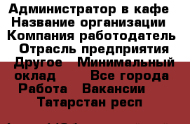 Администратор в кафе › Название организации ­ Компания-работодатель › Отрасль предприятия ­ Другое › Минимальный оклад ­ 1 - Все города Работа » Вакансии   . Татарстан респ.